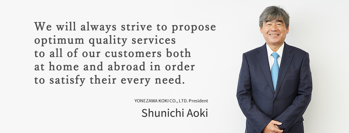 We will always strive to propose optimum quality services to all of our customers both at home and abroad in order to satisfy their every need.YONEZAWA KOKI CO., LTD. President Shunichi Aoki