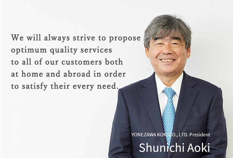 We will always strive to propose optimum quality services to all of our customers both at home and abroad in order to satisfy their every need.YONEZAWA KOKI CO., LTD. President Shunichi Aoki