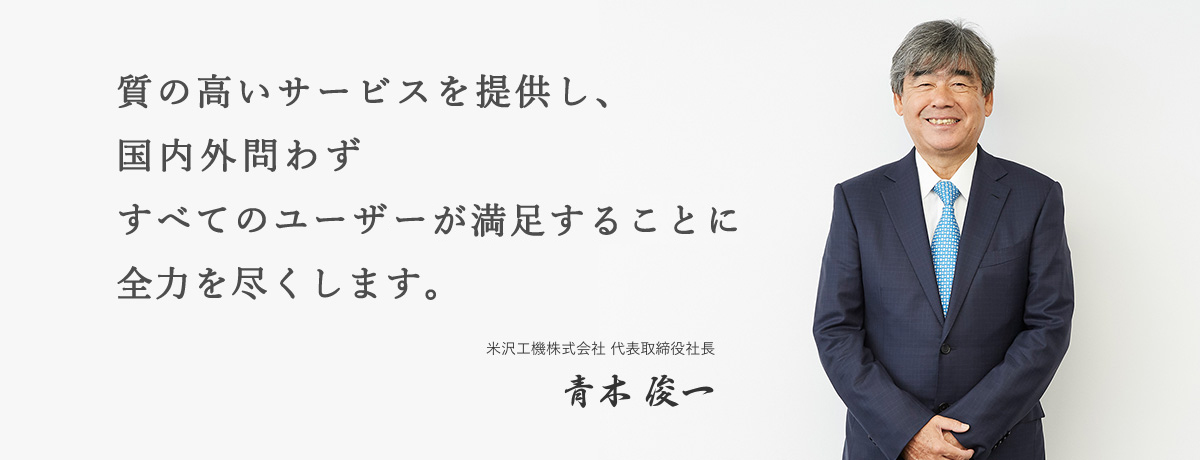 質の高いサービスを提供し、 国内外問わず すべてのユーザが満足することに 全力を尽くします。米沢工機株式会社 代表取締役社長 青木 俊一