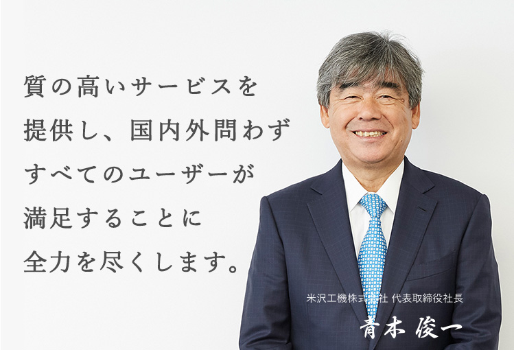 質の高いサービスを提供し、 国内外問わず すべてのユーザが満足することに 全力を尽くします。米沢工機株式会社 代表取締役社長 青木 俊一